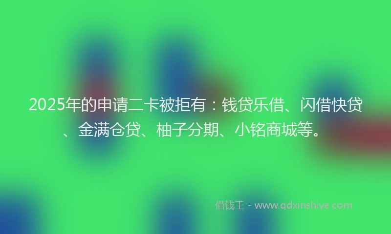 2025年的申请二卡被拒有：钱贷乐借、闪借快贷、金满仓贷、柚子分期、小铭商城等。