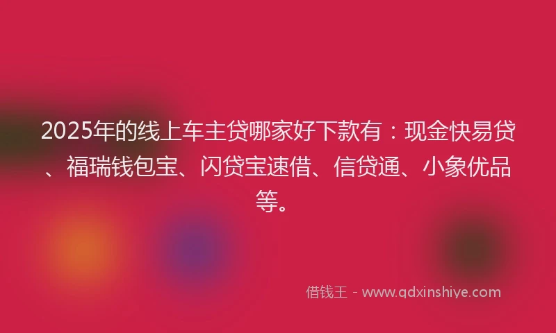 2025年的线上车主贷哪家好下款有：现金快易贷、福瑞钱包宝、闪贷宝速借、信贷通、小象优品等。