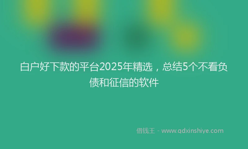 白户好下款的平台2025年精选，总结5个不看负债和征信的软件