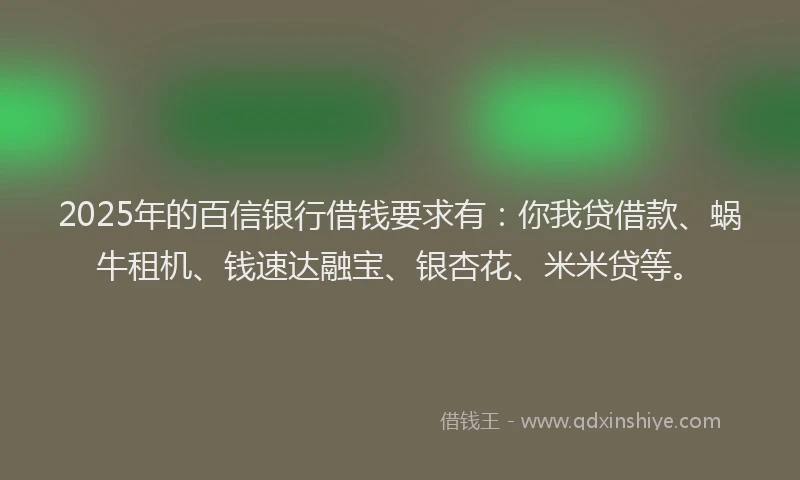 2025年的百信银行借钱要求有：你我贷借款、蜗牛租机、钱速达融宝、银杏花、米米贷等。