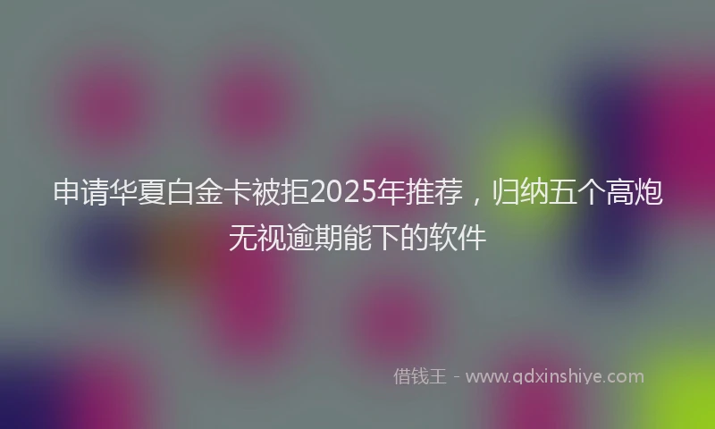 申请华夏白金卡被拒2025年推荐，归纳五个高炮无视逾期能下的软件