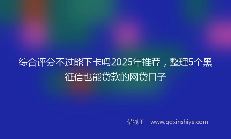 综合评分不过能下卡吗2025年推荐，整理5个黑征信也能贷款的网贷口子