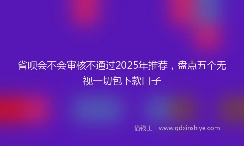 省呗会不会审核不通过2025年推荐，盘点五个无视一切包下款口子