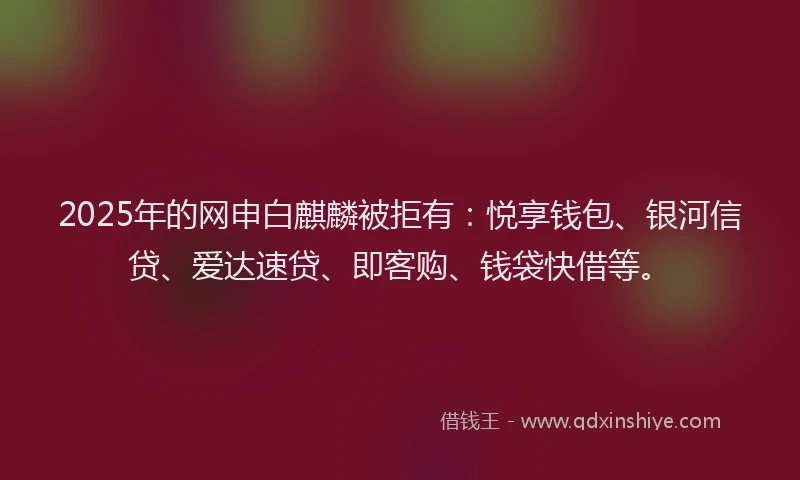 2025年的网申白麒麟被拒有：悦享钱包、银河信贷、爱达速贷、即客购、钱袋快借等。
