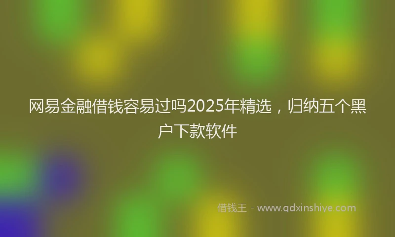 网易金融借钱容易过吗2025年精选，归纳五个黑户下款软件