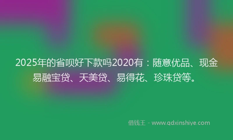 2025年的省呗好下款吗2020有：随意优品、现金易融宝贷、天美贷、易得花、珍珠贷等。