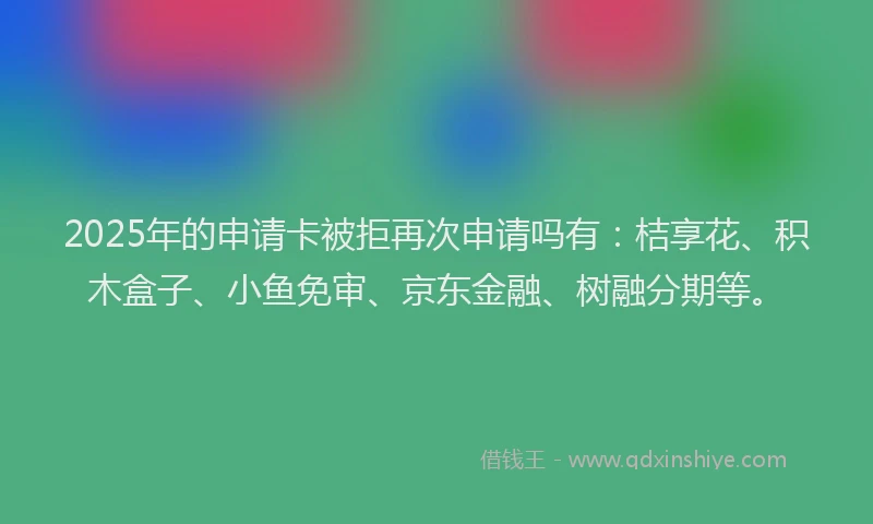2025年的申请卡被拒再次申请吗有：桔享花、积木盒子、小鱼免审、京东金融、树融分期等。