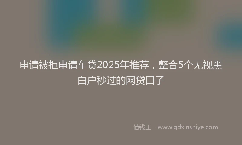 申请被拒申请车贷2025年推荐，整合5个无视黑白户秒过的网贷口子