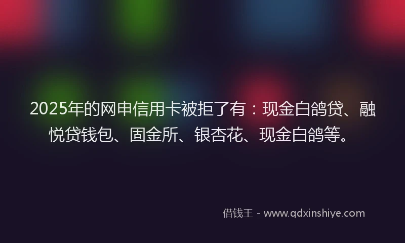 2025年的网申信用卡被拒了有：现金白鸽贷、融悦贷钱包、固金所、银杏花、现金白鸽等。
