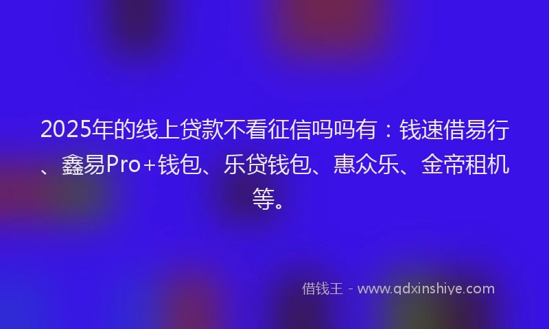2025年的线上贷款不看征信吗吗有：钱速借易行、鑫易Pro+钱包、乐贷钱包、惠众乐、金帝租机等。