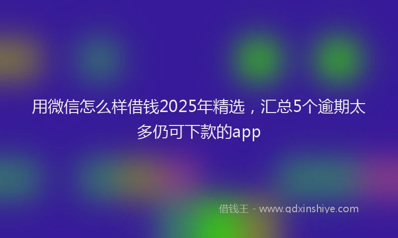 用微信怎么样借钱2025年精选，汇总5个逾期太多仍可下款的app