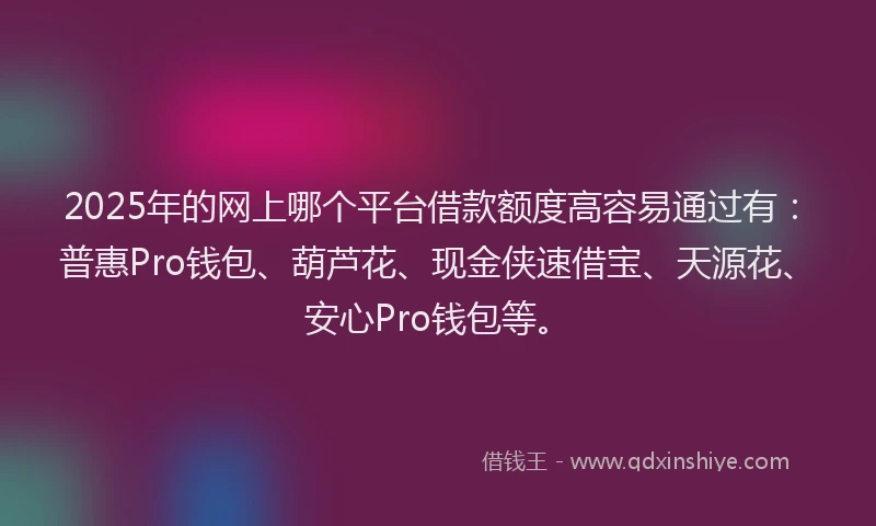 2025年的网上哪个平台借款额度高容易通过有：普惠Pro钱包、葫芦花、现金侠速借宝、天源花、安心Pro钱包等。