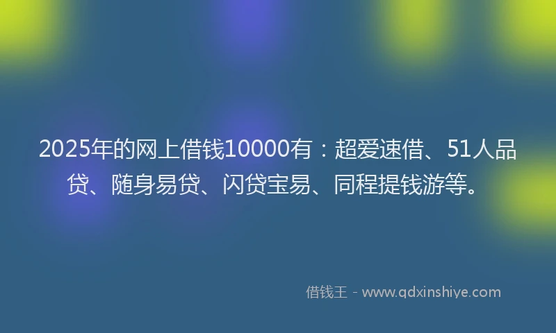 2025年的网上借钱10000有：超爱速借、51人品贷、随身易贷、闪贷宝易、同程提钱游等。