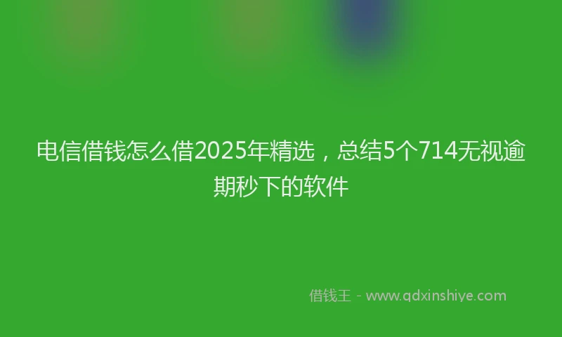电信借钱怎么借2025年精选，总结5个714无视逾期秒下的软件