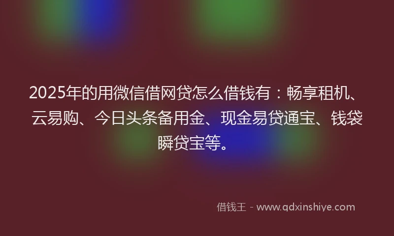 2025年的用微信借网贷怎么借钱有：畅享租机、云易购、今日头条备用金、现金易贷通宝、钱袋瞬贷宝等。