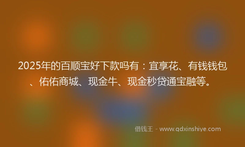 2025年的百顺宝好下款吗有：宜享花、有钱钱包、佑佑商城、现金牛、现金秒贷通宝融等。
