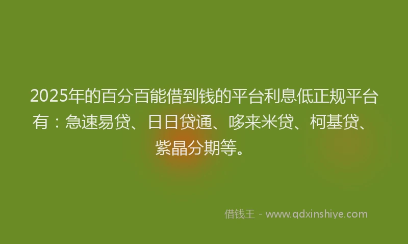 2025年的百分百能借到钱的平台利息低正规平台有：急速易贷、日日贷通、哆来米贷、柯基贷、紫晶分期等。