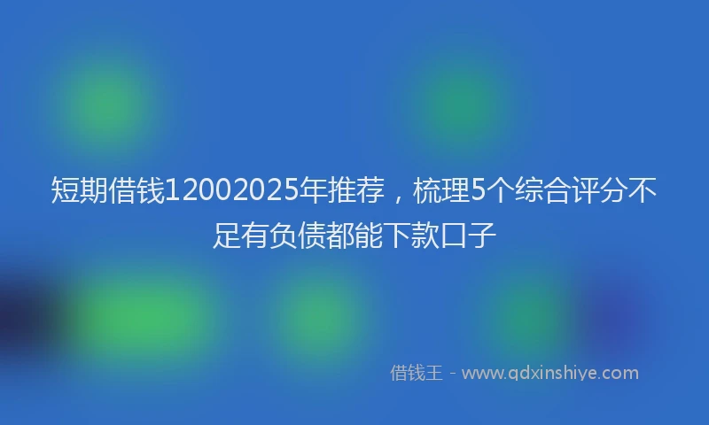 短期借钱12002025年推荐，梳理5个综合评分不足有负债都能下款口子
