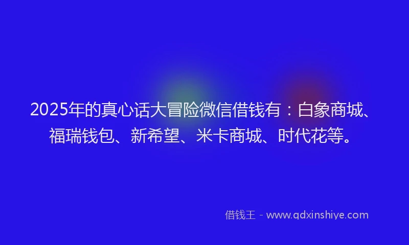 2025年的真心话大冒险微信借钱有：白象商城、福瑞钱包、新希望、米卡商城、时代花等。