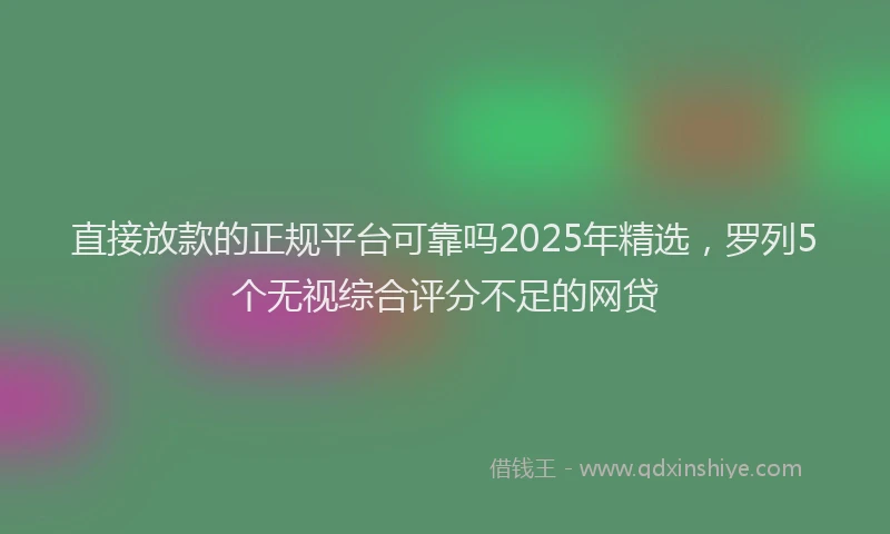 直接放款的正规平台可靠吗2025年精选，罗列5个无视综合评分不足的网贷