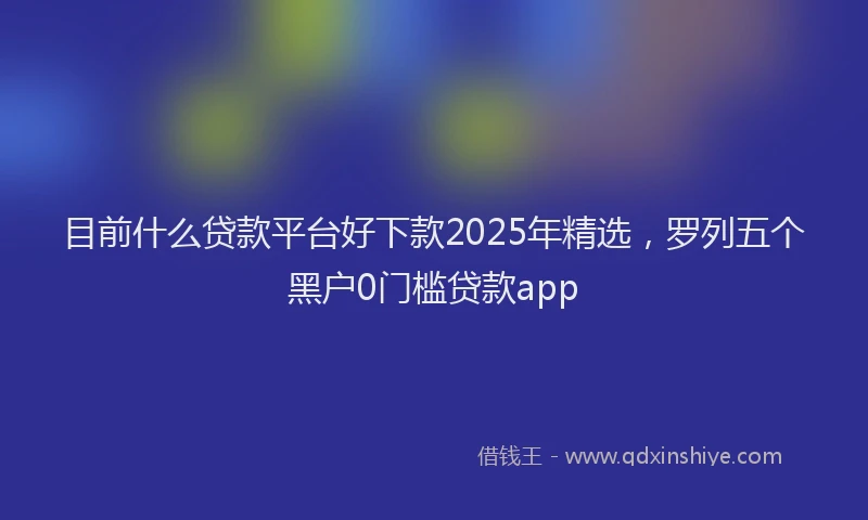目前什么贷款平台好下款2025年精选，罗列五个黑户0门槛贷款app