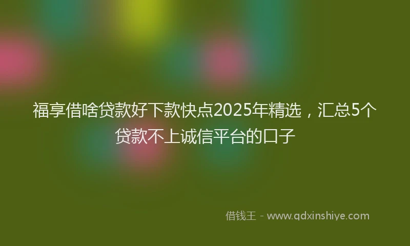 福享借啥贷款好下款快点2025年精选，汇总5个贷款不上诚信平台的口子