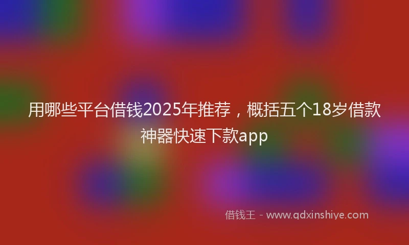用哪些平台借钱2025年推荐，概括五个18岁借款神器快速下款app