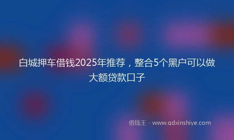 白城押车借钱2025年推荐，整合5个黑户可以做大额贷款口子