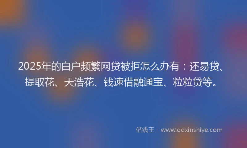 2025年的白户频繁网贷被拒怎么办有：还易贷、提取花、天浩花、钱速借融通宝、粒粒贷等。