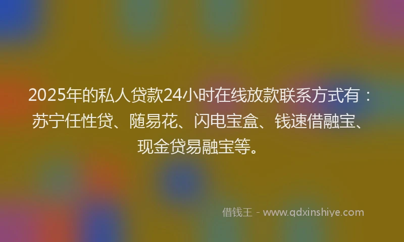 2025年的私人贷款24小时在线放款联系方式有：苏宁任性贷、随易花、闪电宝盒、钱速借融宝、现金贷易融宝等。