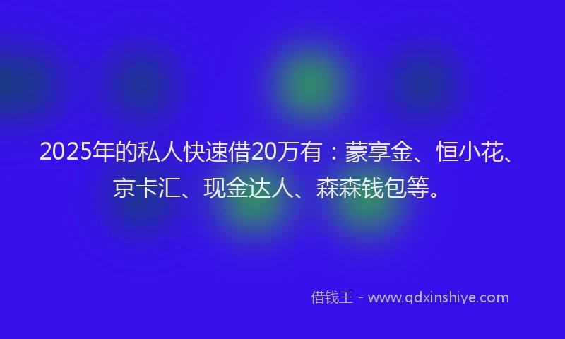 2025年的私人快速借20万有：蒙享金、恒小花、京卡汇、现金达人、森森钱包等。