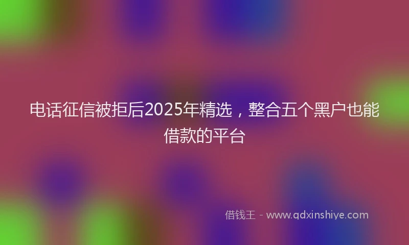 电话征信被拒后2025年精选，整合五个黑户也能借款的平台