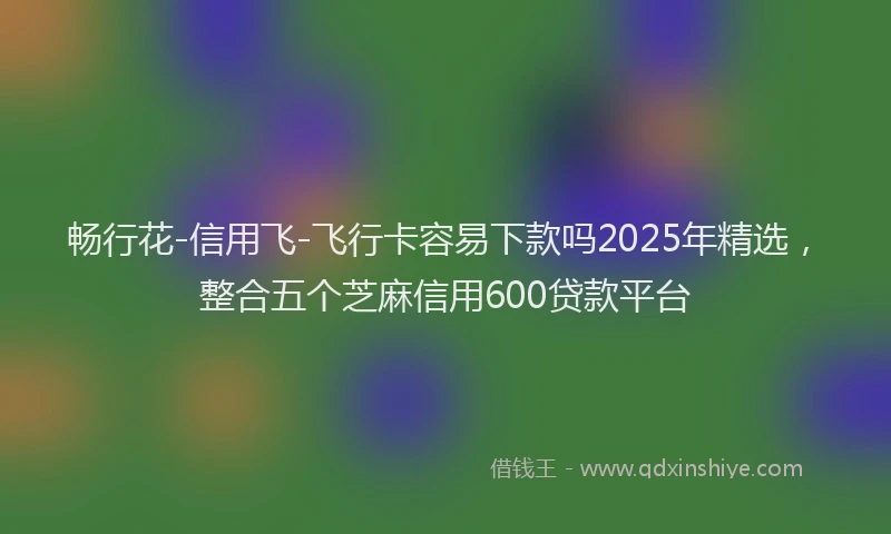 畅行花-信用飞-飞行卡容易下款吗2025年精选，整合五个芝麻信用600贷款平台
