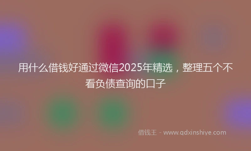 用什么借钱好通过微信2025年精选，整理五个不看负债查询的口子