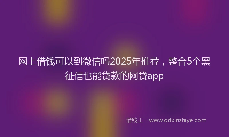 网上借钱可以到微信吗2025年推荐，整合5个黑征信也能贷款的网贷app