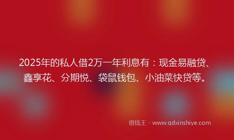 2025年的私人借2万一年利息有：现金易融贷、鑫享花、分期悦、袋鼠钱包、小油菜快贷等。