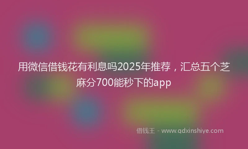 用微信借钱花有利息吗2025年推荐，汇总五个芝麻分700能秒下的app