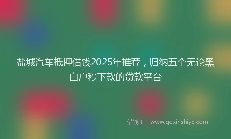 盐城汽车抵押借钱2025年推荐，归纳五个无论黑白户秒下款的贷款平台