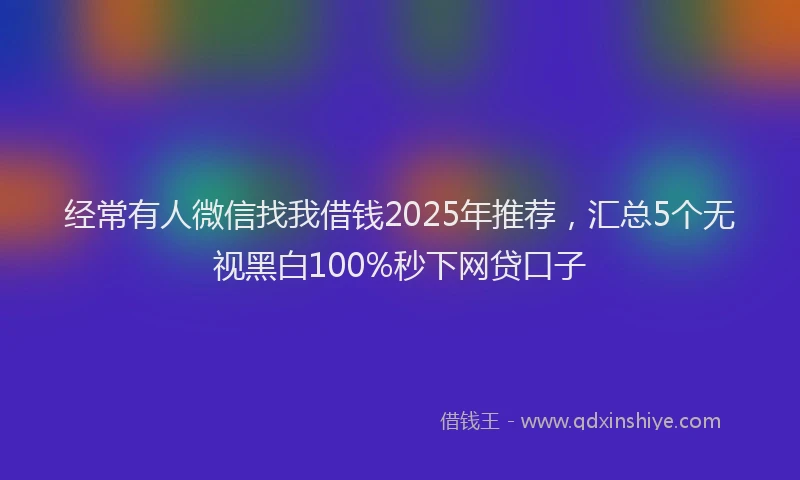 经常有人微信找我借钱2025年推荐，汇总5个无视黑白100%秒下网贷口子