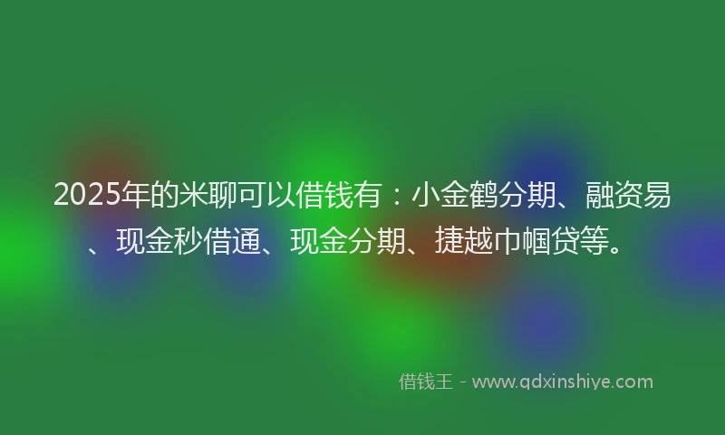 2025年的米聊可以借钱有：小金鹤分期、融资易、现金秒借通、现金分期、捷越巾帼贷等。