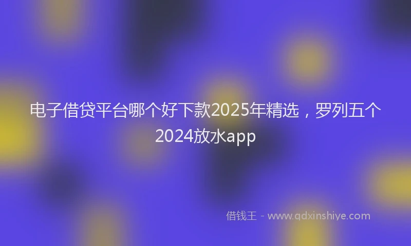 电子借贷平台哪个好下款2025年精选，罗列五个2024放水app
