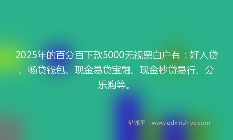 2025年的百分百下款5000无视黑白户有：好人贷、畅贷钱包、现金易贷宝融、现金秒贷易行、分乐购等。