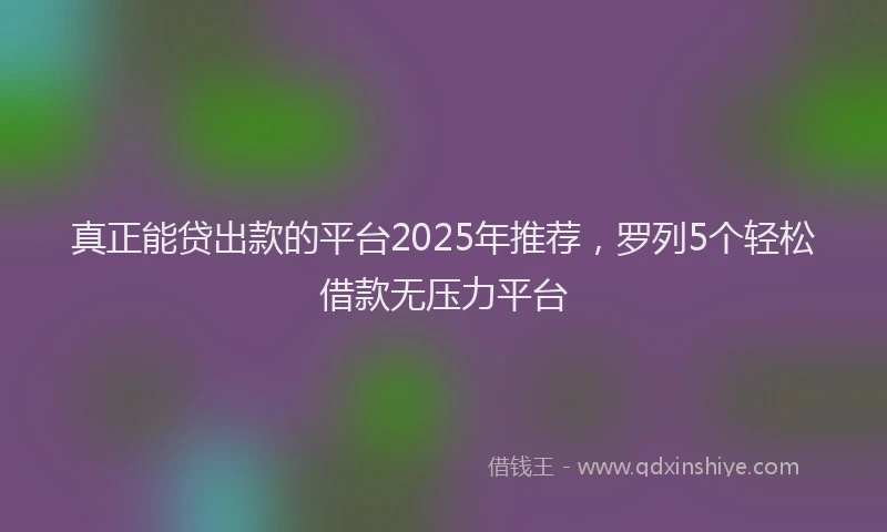 真正能贷出款的平台2025年推荐，罗列5个轻松借款无压力平台