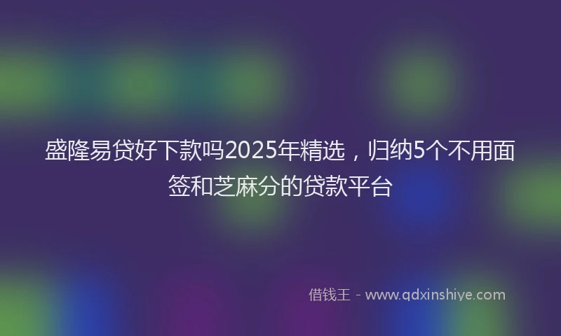 盛隆易贷好下款吗2025年精选，归纳5个不用面签和芝麻分的贷款平台