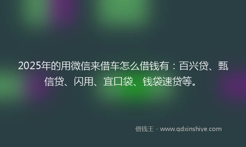 2025年的用微信来借车怎么借钱有：百兴贷、甄信贷、闪用、宜口袋、钱袋速贷等。