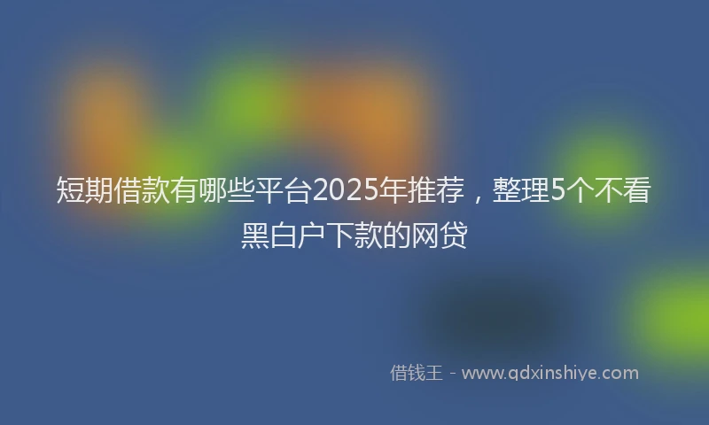 短期借款有哪些平台2025年推荐，整理5个不看黑白户下款的网贷