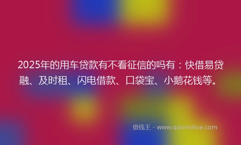 2025年的用车贷款有不看征信的吗有：快借易贷融、及时租、闪电借款、口袋宝、小鹅花钱等。