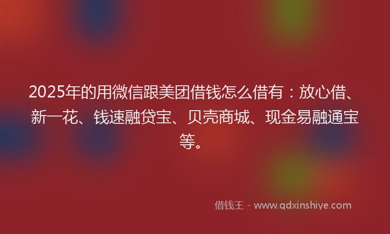 2025年的用微信跟美团借钱怎么借有：放心借、新一花、钱速融贷宝、贝壳商城、现金易融通宝等。