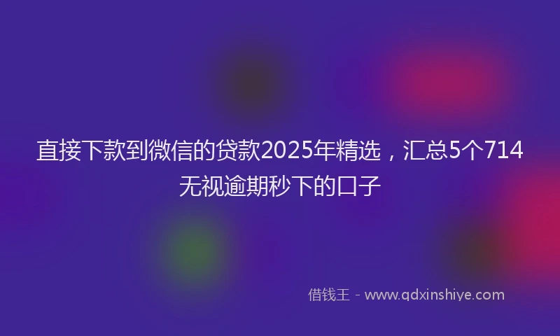 直接下款到微信的贷款2025年精选，汇总5个714无视逾期秒下的口子