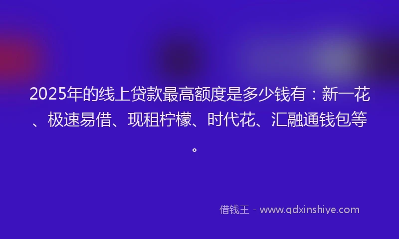 2025年的线上贷款最高额度是多少钱有：新一花、极速易借、现租柠檬、时代花、汇融通钱包等。